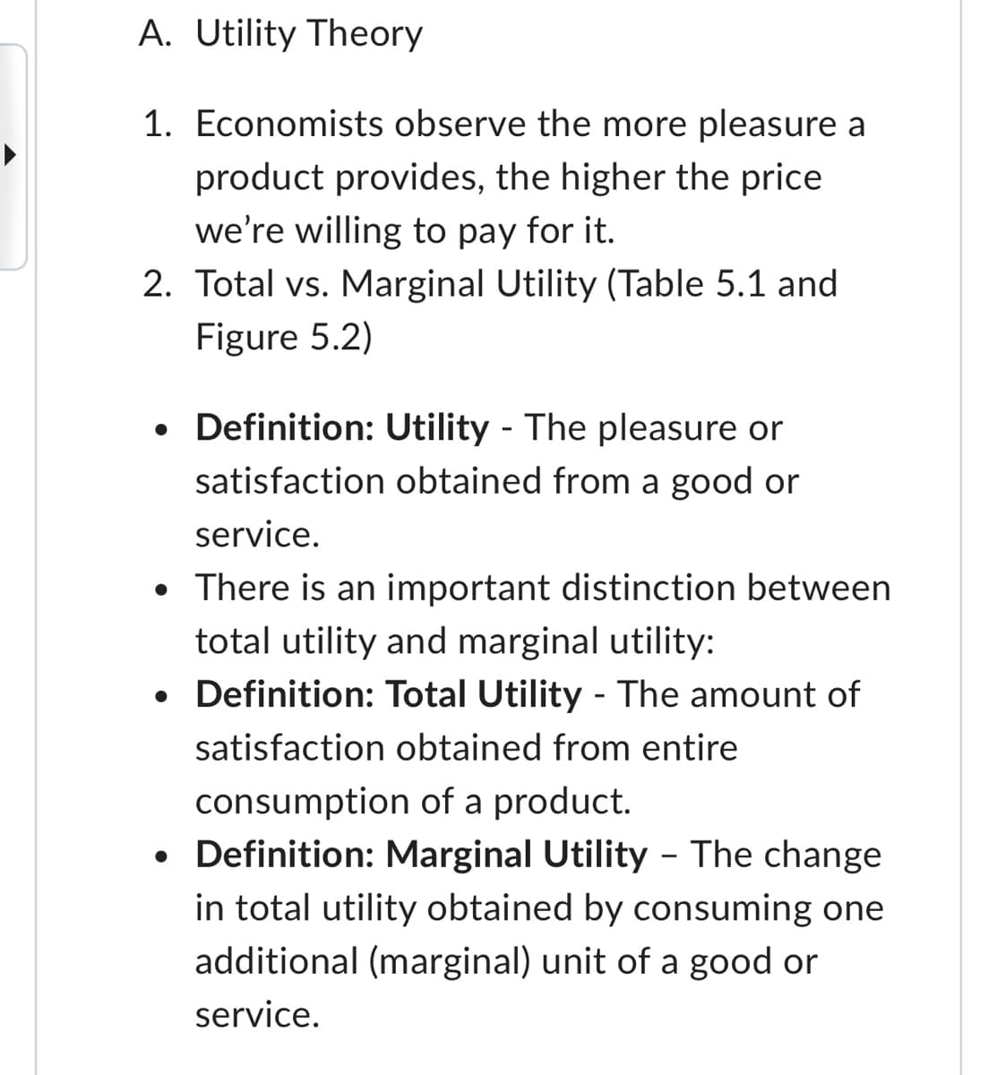 A. Utility Theory
1. Economists observe the more pleasure a
product provides, the higher the price
we're willing to pay for it.
2. Total vs. Marginal Utility (Table 5.1 and
Figure 5.2)
• Definition: Utility The pleasure or
-
satisfaction obtained from a good or
service.
• There is an important distinction between
total utility and marginal utility:
• Definition: Total Utility - The amount of
satisfaction obtained from entire
•
consumption of a product.
Definition: Marginal Utility - The change
in total utility obtained by consuming one
additional (marginal) unit of a good or
service.