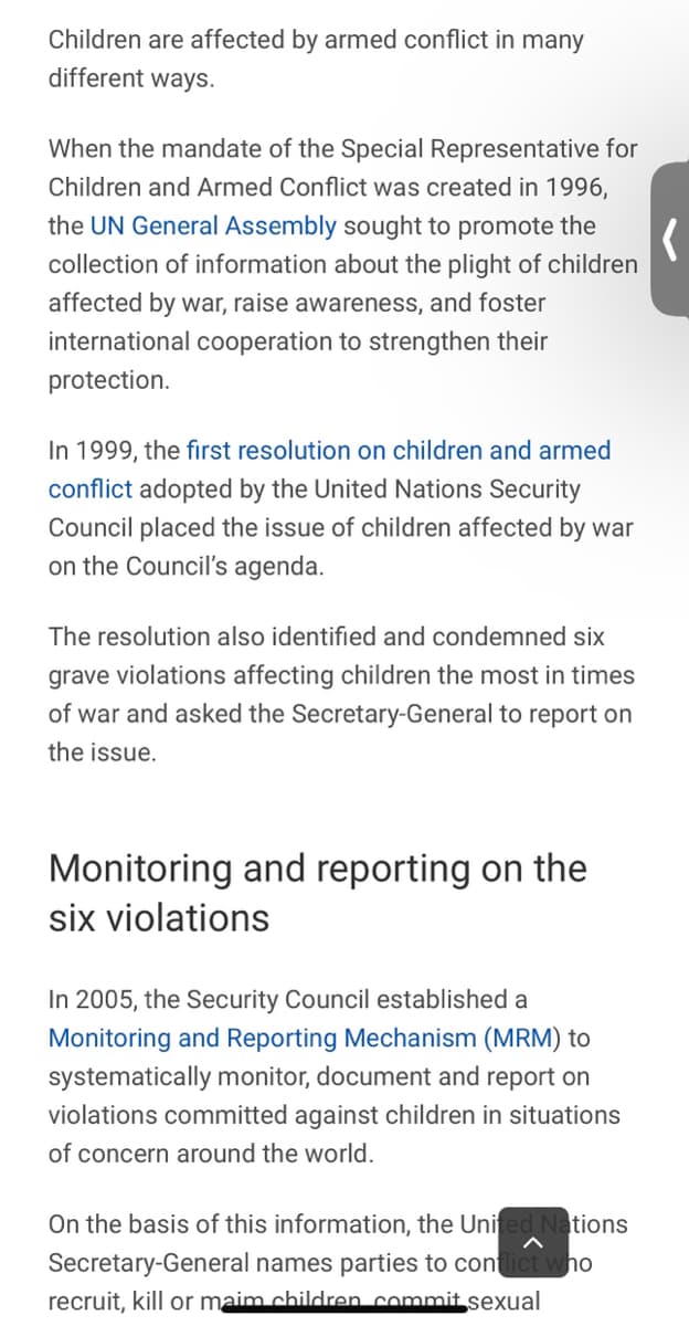 Children are affected by armed conflict in many
different ways.
When the mandate of the Special Representative for
Children and Armed Conflict was created in 1996,
the UN General Assembly sought to promote the
collection of information about the plight of children
affected by war, raise awareness, and foster
international cooperation to strengthen their
protection.
In 1999, the first resolution on children and armed
conflict adopted by the United Nations Security
Council placed the issue of children affected by war
on the Council's agenda.
The resolution also identified and condemned six
grave violations affecting children the most in times
of war and asked the Secretary-General to report on
the issue.
Monitoring and reporting on the
six violations
In 2005, the Security Council established a
Monitoring and Reporting Mechanism (MRM) to
systematically monitor, document and report on
violations committed against children in situations
of concern around the world.
On the basis of this information, the United Nations
Secretary-General names parties to conflict who
recruit, kill or maim children commit sexual