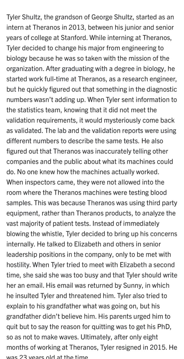 Tyler Shultz, the grandson of George Shultz, started as an
intern at Theranos in 2013, between his junior and senior
years of college at Stanford. While interning at Theranos,
Tyler decided to change his major from engineering to
biology because he was so taken with the mission of the
organization. After graduating with a degree in biology, he
started work full-time at Theranos, as a research engineer,
but he quickly figured out that something in the diagnostic
numbers wasn't adding up. When Tyler sent information to
the statistics team, knowing that it did not meet the
validation requirements, it would mysteriously come back
as validated. The lab and the validation reports were using
different numbers to describe the same tests. He also
figured out that Theranos was inaccurately telling other
companies and the public about what its machines could
do. No one knew how the machines actually worked.
When inspectors came, they were not allowed into the
room where the Theranos machines were testing blood
samples. This was because Theranos was using third party
equipment, rather than Theranos products, to analyze the
vast majority of patient tests. Instead of immediately
blowing the whistle, Tyler decided to bring up his concerns
internally. He talked to Elizabeth and others in senior
leadership positions in the company, only to be met with
hostility. When Tyler tried to meet with Elizabeth a second
time, she said she was too busy and that Tyler should write
her an email. His email was returned by Sunny, in which
he insulted Tyler and threatened him. Tyler also tried to
explain to his grandfather what was going on, but his
grandfather didn't believe him. His parents urged him to
quit but to say the reason for quitting was to get his PhD,
so as not to make waves. Ultimately, after only eight
months of working at Theranos, Tyler resigned in 2015. He
was 23 years old at the time