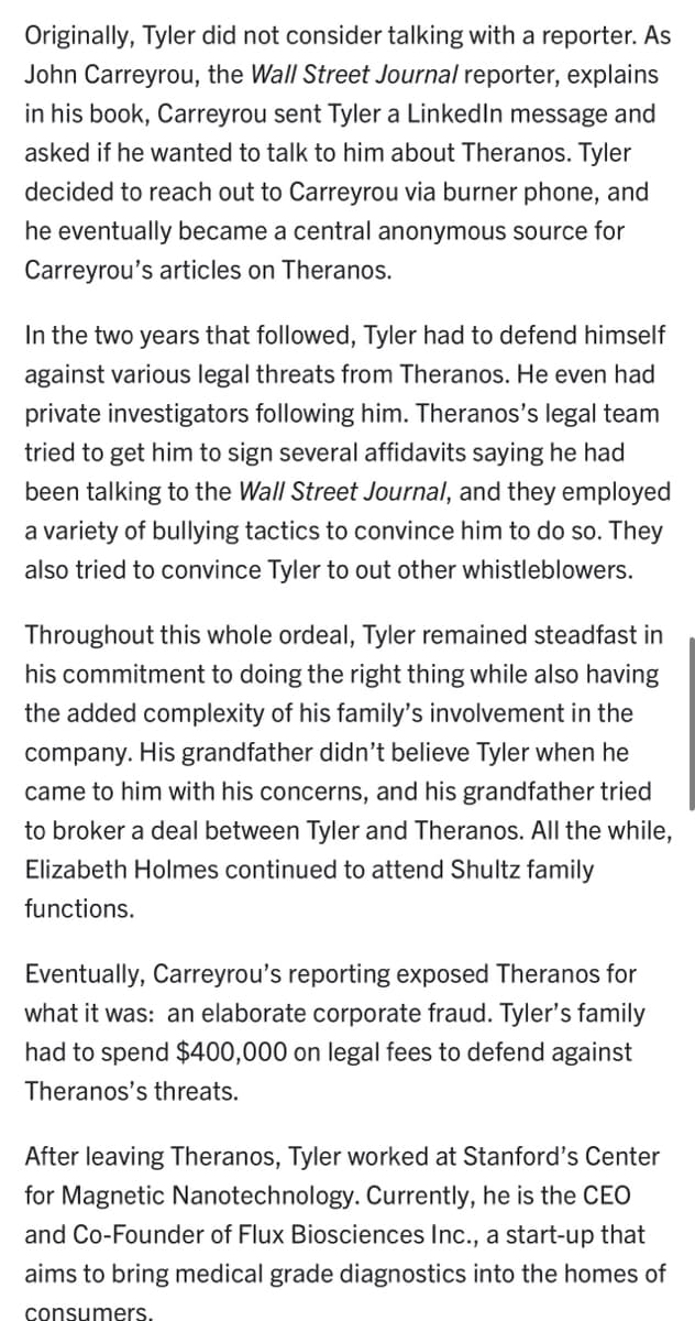 Originally, Tyler did not consider talking with a reporter. As
John Carreyrou, the Wall Street Journal reporter, explains
in his book, Carreyrou sent Tyler a Linked In message and
asked if he wanted to talk to him about Theranos. Tyler
decided to reach out to Carreyrou via burner phone, and
he eventually became a central anonymous source for
Carreyrou's articles on Theranos.
In the two years that followed, Tyler had to defend himself
against various legal threats from Theranos. He even had
private investigators following him. Theranos's legal team
tried to get him to sign several affidavits saying he had
been talking to the Wall Street Journal, and they employed
a variety of bullying tactics to convince him to do so. They
also tried to convince Tyler to out other whistleblowers.
Throughout this whole ordeal, Tyler remained steadfast in
his commitment to doing the right thing while also having
the added complexity of his family's involvement in the
company. His grandfather didn't believe Tyler when he
came to him with his concerns, and his grandfather tried
to broker a deal between Tyler and Theranos. All the while,
Elizabeth Holmes continued to attend Shultz family
functions.
Eventually, Carreyrou's reporting exposed Theranos for
what it was: an elaborate corporate fraud. Tyler's family
had to spend $400,000 on legal fees to defend against
Theranos's threats.
After leaving Theranos, Tyler worked at Stanford's Center
for Magnetic Nanotechnology. Currently, he is the CEO
and Co-Founder of Flux Biosciences Inc., a start-up that
aims to bring medical grade diagnostics into the homes of
consumers.