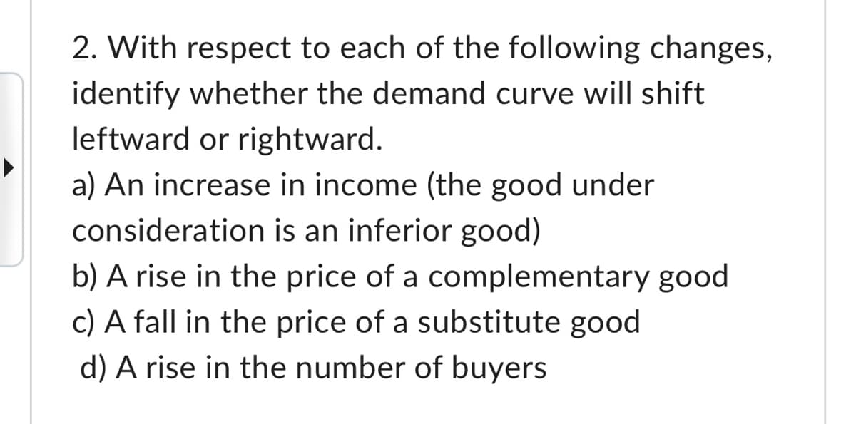 2. With respect to each of the following changes,
identify whether the demand curve will shift
leftward or rightward.
a) An increase in income (the good under
consideration is an inferior good)
b) A rise in the price of a complementary good
c) A fall in the price of a substitute good
d) A rise in the number of buyers