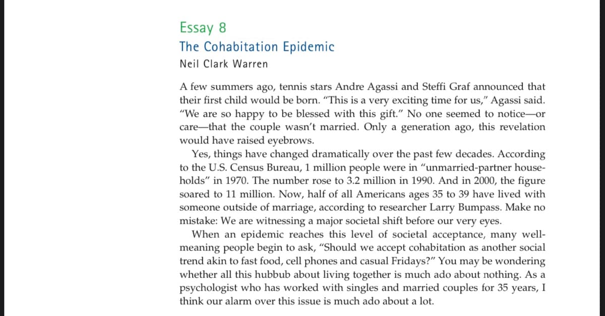 Essay 8
The Cohabitation Epidemic
Neil Clark Warren
A few summers ago, tennis stars Andre Agassi and Steffi Graf announced that
their first child would be born. "This is a very exciting time for us," Agassi said.
"We are so happy to be blessed with this gift." No one seemed to notice-or
care that the couple wasn't married. Only a generation ago, this revelation
would have raised eyebrows.
Yes, things have changed dramatically over the past few decades. According
to the U.S. Census Bureau, 1 million people were in "unmarried-partner house-
holds" in 1970. The number rose to 3.2 million in 1990. And in 2000, the figure
soared to 11 million. Now, half of all Americans ages 35 to 39 have lived with
someone outside of marriage, according to researcher Larry Bumpass. Make no
mistake: We are witnessing a major societal shift before our very eyes.
When an epidemic reaches this level of societal acceptance, many well-
meaning people begin to ask, "Should we accept cohabitation as another social
trend akin to fast food, cell phones and casual Fridays?" You may be wondering
whether all this hubbub about living together is much ado about nothing. As a
psychologist who has worked with singles and married couples for 35 years, I
think our alarm over this issue is much ado about a lot.