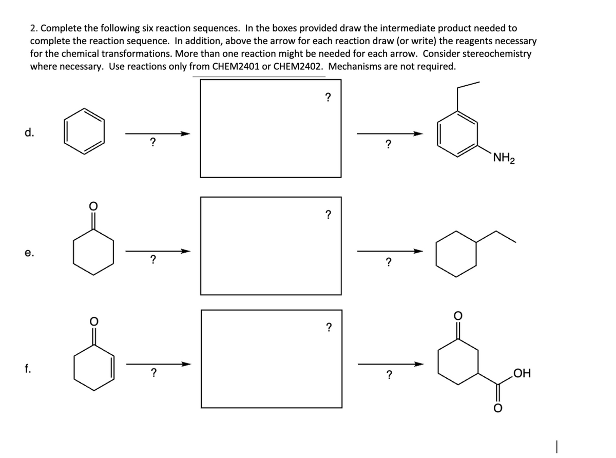 2. Complete the following six reaction sequences. In the boxes provided draw the intermediate product needed to
complete the reaction sequence. In addition, above the arrow for each reaction draw (or write) the reagents necessary
for the chemical transformations. More than one reaction might be needed for each arrow. Consider stereochemistry
where necessary. Use reactions only from CHEM2401 or CHEM2402. Mechanisms are not required.
d.
?
e.
?
f.
?
?
?
?
?
би
NH2
?
?
OH