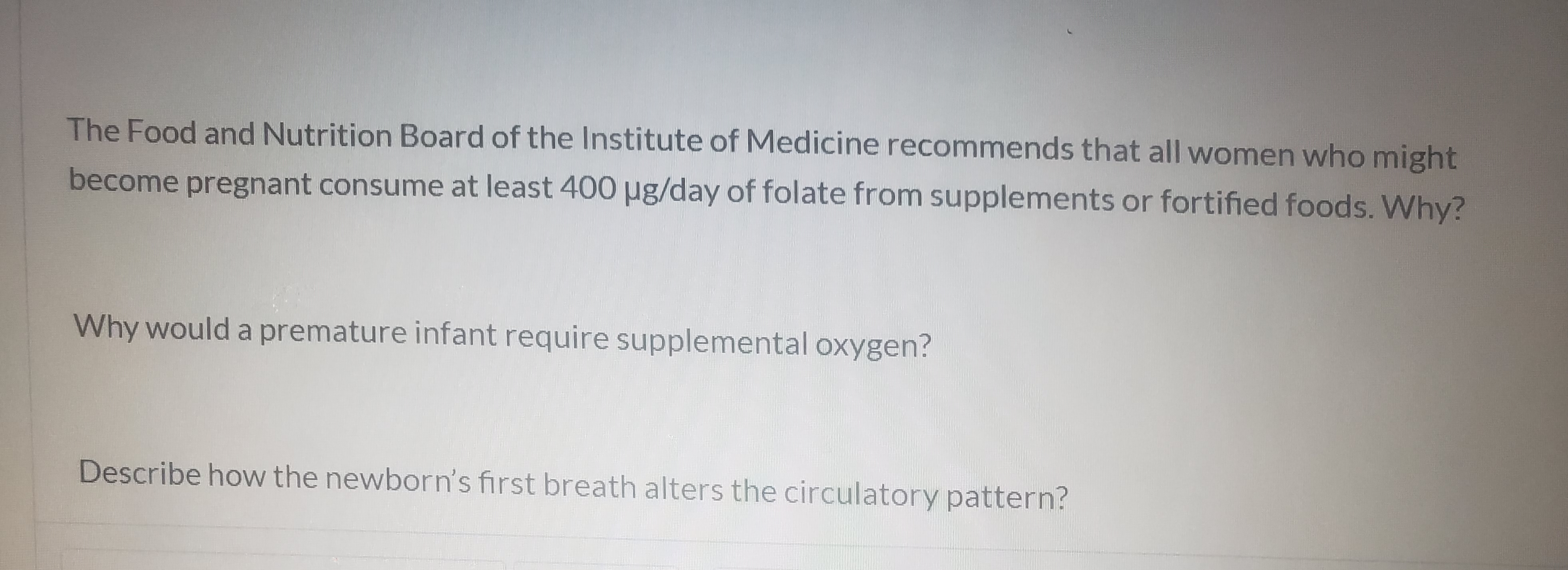 The Food and Nutrition Board of the Institute of Medicine recommends that all women who might
become pregnant consume at least 400 µg/day of folate from supplements or fortified foods. Why?
Why would a premature infant require supplemental oxygen?
Describe how the newborn's first breath alters the circulatory pattern?
