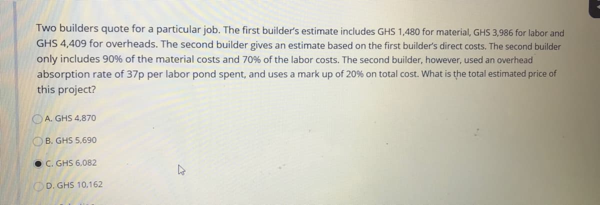 Two builders quote for a particular job. The first builder's estimate includes GHS 1,480 for material, GHS 3,986 for labor and
GHS 4,409 for overheads. The second builder gives an estimate based on the first builder's direct costs. The second builder
only includes 90% of the material costs and 70% of the labor costs. The second builder, however, used an overhead
absorption rate of 37p per labor pond spent, and uses a mark up of 20% on total cost. What is the total estimated price of
this project?
O A. GHS 4,870
O B. GHS 5,690
O C. GHS 6,082
OD. GHS 10,162

