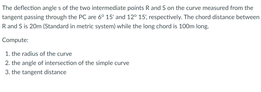 The deflection angle s of the two intermediate points R and S on the curve measured from the
tangent passing through the PC are 6° 15' and 12° 15', respectively. The chord distance between
R and S is 20m (Standard in metric system) while the long chord is 100m long.
Compute:
1. the radius of the curve
2. the angle of intersection of the simple curve
3. the tangent distance
