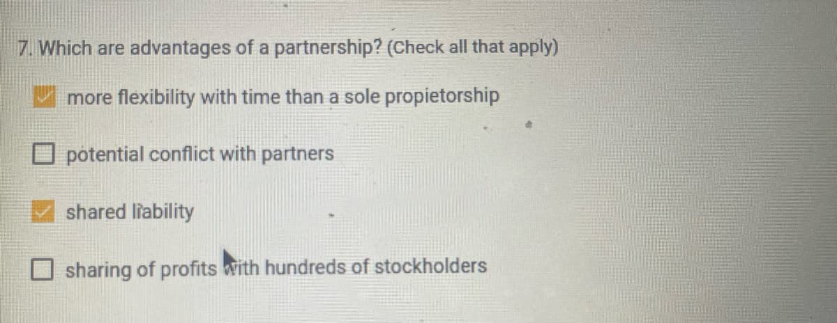 7. Which are advantages of a partnership? (Check all that apply)
more flexibility with time than a sole propietorship
potential conflict with partners
shared liability
sharing of profits with hundreds of stockholders
