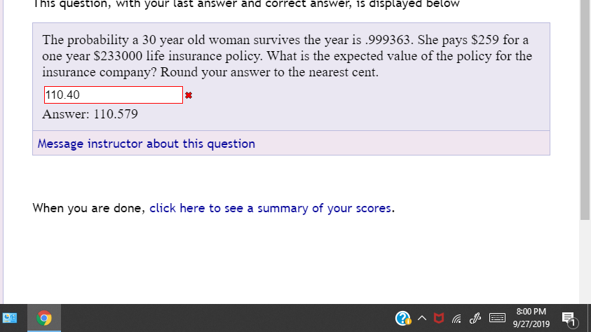 This question, with your last answer and correct answer, is displayed below
The probability a 30 year old woman survives the year is .999363. She pays $259 for a
one year $233000 life insurance policy. What is the expected value of the policy for the
insurance company? Round your answer to the nearest cent
110.40
Answer: 110.579
Message instructor about this question
When you are done, click here to see a summary of your scores
8:00 PM
9/27/2019
