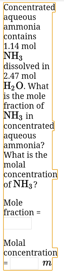 Concentrated
aqueous
ammonia
contains
1.14 mol
NH3
dissolved in
2.47 mol
H2O. What
is the mole
fraction of
NH3 in
concentrated
aqueous
ammonia?
What is the
molal
concentration
of NH3?
Mole
fraction =
Molal
concentration
m
