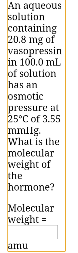An aqueous
solution
containing
20.8 mg of
vasopressin
in 100.0 mL
of solution
has an
osmotic
pressure at
25°C of 3.55
mmHg.
What is the
molecular
weight of
the
hormone?
Molecular
weight =
amu
