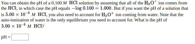 You can obtain the pH of a 0.100 M HCl solution by assuming that all of the H3O+ ion comes from
the HCl, in which case the pH equals –log 0.100 = 1.000. But if you want the pH of a solution that
is 5.00 x 10-8 M HCI, you also need to account for H3 O+ ion coming from water. Note that the
auto-ionization of water is the only equilibrium you need to account for. What is the pH of
5.00 x 10 3 м HC1?
pH =
