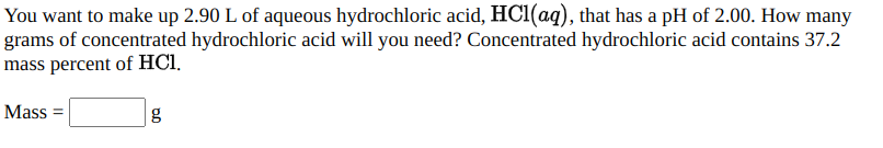 You want to make up 2.90 L of aqueous hydrochloric acid, HC1(aq), that has a pH of 2.00. How many
grams of concentrated hydrochloric acid will you need? Concentrated hydrochloric acid contains 37.2
mass percent of HCl.
Mass =
