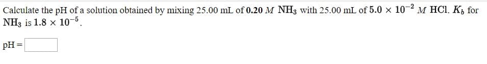 Calculate the pH of a solution obtained by mixing 25.00 mL of 0.20 M NH3 with 25.00 mL of 5.0 x 10-2 M HCI. K, for
NH3 is 1.8 x 10-5.
pH
