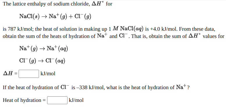 The lattice enthalpy of sodium chloride, AH° for
NaCl(s) → Na* (9) + Cl¯(g)
is 787 kJ/mol; the heat of solution in making up 1 M NaCI(ag) is +4.0 kJ/mol. From these data,
obtain the sum of the heats of hydration of Na+ and Cl¯, That is, obtain the sum of AH° values for
Na+ (g) → Na+ (ag)
Cl (g) → Cl¯(aq)
ΔΗ
kJ/mol
If the heat of hydration of CI is –338 kJ/mol, what is the heat of hydration of Nat?
Heat of hydration =
kJ/mol
