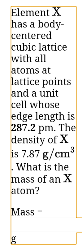 Element X
has a body-
centered
cubic lattice
with all
atoms at
lattice points
and a unit
cell whose
edge length is
287.2 pm. The
density of X
3
is 7.87 g/cm°
What is the
mass of an X
atom?
Mass =
