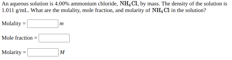An aqueous solution is 4.00% ammonium chloride, NHĄ Cl, by mass. The density of the solution is
1.011 g/mL. What are the molality, mole fraction, and molarity of NH, Cl in the solution?
Molality =
m
Mole fraction =
Molarity =
M
