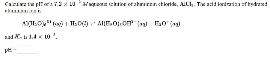 |Calculate the pH of a 7.2 × 10 ´ M aqueous solution of aluminum chloride, AIC13. The acid ionization of hydrated
aluminum ion is
Al(H2O)6+ (ag) + H2O(1) = Al(H20); OH²+ (ag) + H30+ (ag)
and Ka is 1.4 x 10-5.
