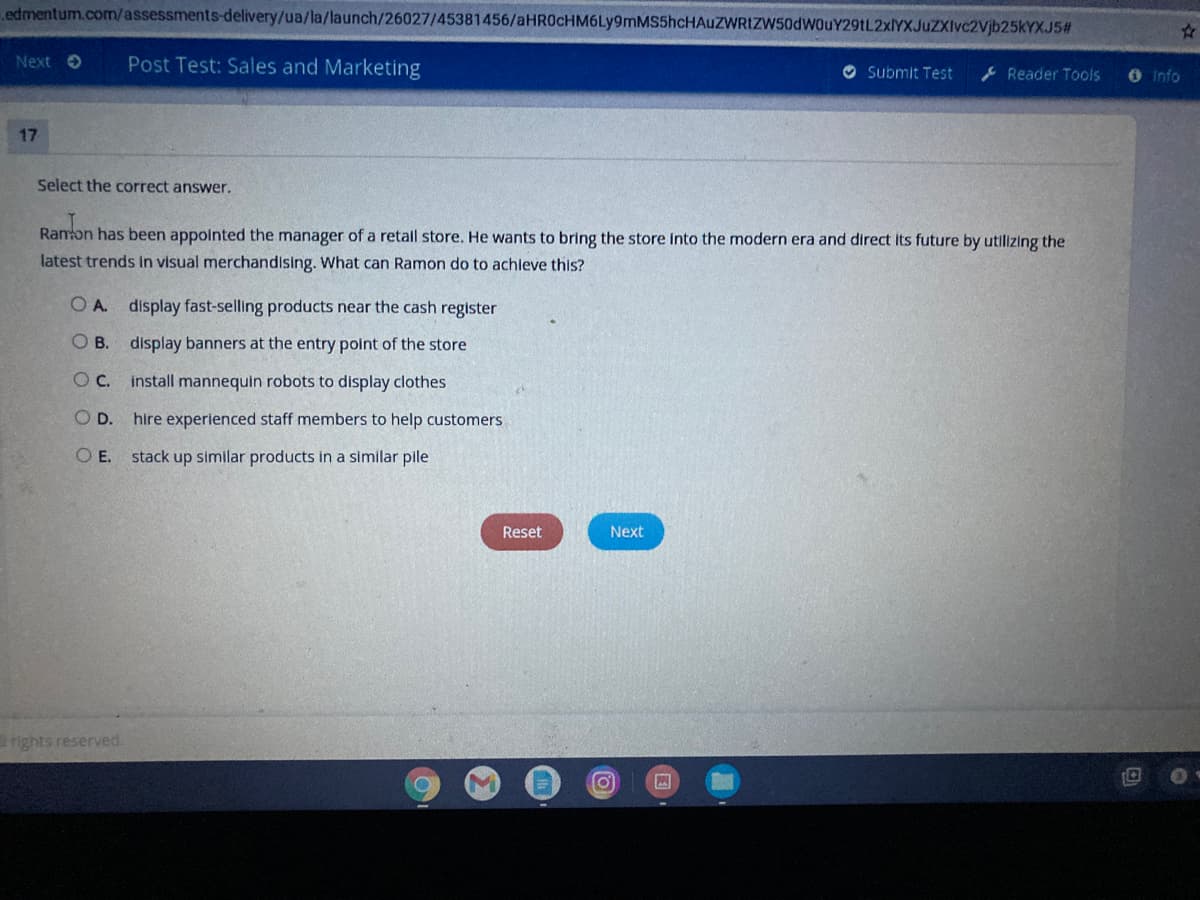 edmentum.com/assessments-delivery/ua/la/launch/26027/45381456/aHR0cHM6Ly9mMS5hcHAUZWRIZW50dWOuY29tL2xlYXJuZXIvc2Vjb25kYXJ5#
Next O
Post Test: Sales and Marketing
O Submit Test
Reader Tools
O Info
17
Select the correct answer.
Ranon has been appointed the manager of a retall store. He wants to bring the store Into the modern era and direct Its future by utilizing the
latest trends In visual merchandising. What can Ramon do to achleve this?
O A. display fast-selling products near the cash register
O B. display banners at the entry point of the store
Oc.
install mannequin robots to display clothes
OD.
hire experienced staff members to help customers
O E.
stack up similar products in a similar pile
Reset
Next
rights reserved.
