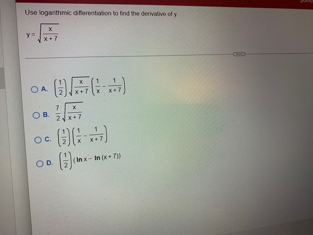 Use logarithmic differentiation to find the derivative of y
X
X+7
y =
OA.
OB.
O C.
X
1
OFF
X
X+7
OD.
7
X
2√x+7
(9)
N|-
1
X
1
X+7
1
-7
X +
(Inx - In (x + 7))
point