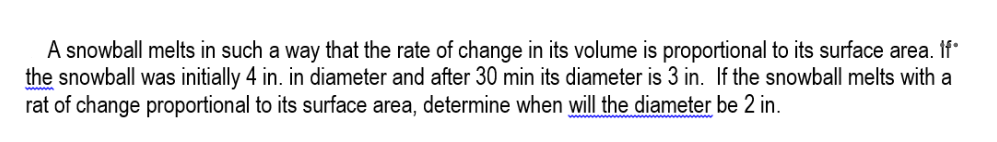 A snowball melts in such a way that the rate of change in its volume is proportional to its surface area. If°
the snowball was initially 4 in. in diameter and after 30 min its diameter is 3 in. If the snowball melts with a
rat of change proportional to its surface area, determine when will the diameter be 2 in.
