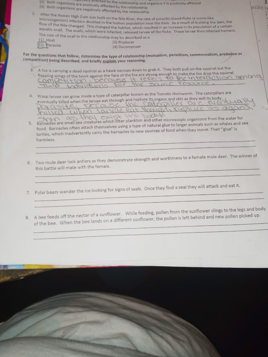(3) Both organisms are positively affected by the relationship
microorganism) infection doubled in the human population near the dam. As a result of building the dam, the
(4) Both organisms are negatively affected by the relationship
arfected by the relationship and organism Y is positively affected
kate
** Arter the Aswan High Dam was built on the Nile Biver the rate of parasitic blood-fluke (a worm-like
now of the Nile changed. This changed the babitat which resulted in an increase in its population of a certain
aquatic shail. The snails, which were infected, released larvae of the fluke. These larvae then infected humans.
The role of the snail in this relationship may be described as a
(1) Host
(2) Parasite
(3) Producer
(4) Decomposer
For the questions that follow, dletermine the type of relationship (mutualism, parasitism, commensalism, predation or
competition) being described, and briefly explain your reasoning.
A fox is carrying a dead squirrel as a hawk swoops down to grab it. They both pull on the squirrel but the
flapping wings of the hawk against the face of the fox are strong enough to make the fox drop the squirrel.
competition
3.
because
For
refers to the intecaction amona
the aa me resource
individuals
4. Wasp larvae can grow inside a type of caterpillar known as the Tomato Hornworm. The caterpillars are
eventually killed when the larvae eat through and rupture its organs and skin as they exit its body.
Para'site
hilled when larvae eat thaarli rupture its agns
Decause the cateroiller are Eventuall
Shin ass they exist ik's bo
food. Barnacles often attach themselves using a type of natural glue to larger animals such as whales and sea
turtles, which inadvertently carry the barnacles to new sources of food when they move. Their "glue" is
5.
Barnacles are small sea creatures which filter plankton and other microscopic organisms from the water for
harmless.
6. Two mule deer lock antlers as they demonstrate strength and worthiness to a female mule deer. The winner of
this battle will mate with the female.
7. Polar bears wander the ice looking for signs of seals. Once they find a seal they will attack and eat it.
A bee feeds off the nectar of a sunflower. While feeding, pollen from the sunflower clings to the legs and body
of the bee. When the bee lands on a different sunflower, the pollen is left behind and new pollen picked up.
8.
