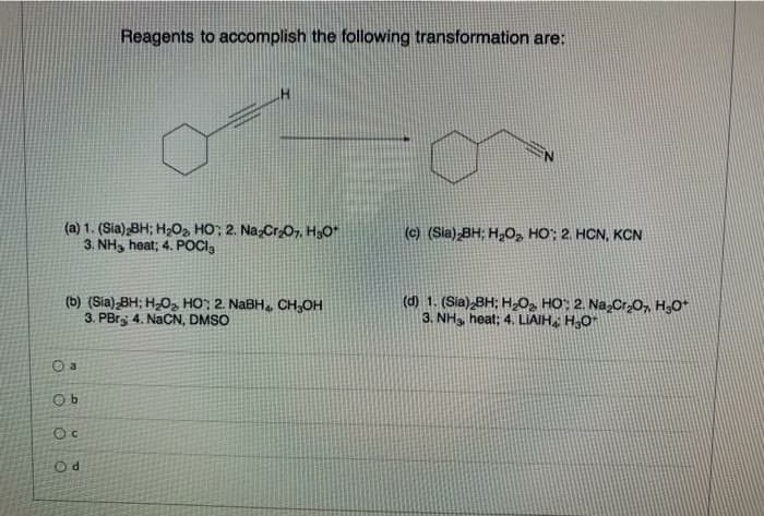 Reagents to accomplish the following transformation are:
(a) 1. (Sia) BH; H202 HO; 2. NazCr0, H3O"
3. NH, heat; 4. POCI,
(c) (Sia) BH; H,O, HO; 2. HCN, KCN
(b) (Sia) BH; H,O, HO; 2. NABH CH,OH
3. PBry 4. NACN, DMSO
(d) 1. (Sia),BH; H2Og HO: 2. Na,Cr2O7, H3O*
3. NH, heat; 4. LIAIH HO
O a
Oc
