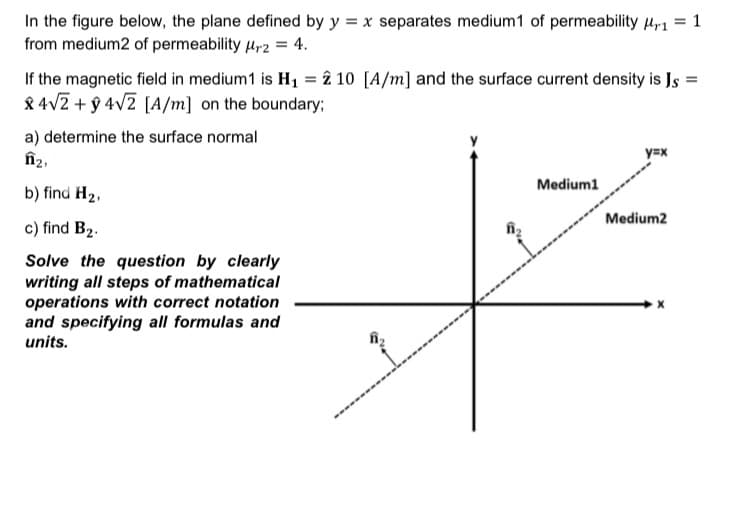 In the figure below, the plane defined by y = x separates medium1 of permeability ur1 = 1
from medium2 of permeability ur2 = 4.
If the magnetic field in medium1 is H1 = î 10 [A/m] and the surface current density is Js =
& 4V2 + ŷ 4V2 [A/m] on the boundary;
a) determine the surface normal
îî2,
y=x
Medium1
b) find H2,
Medium2
c) find B2.
Solve the question by clearly
writing all steps of mathematical
operations with correct notation
and specifying all formulas and
units.
