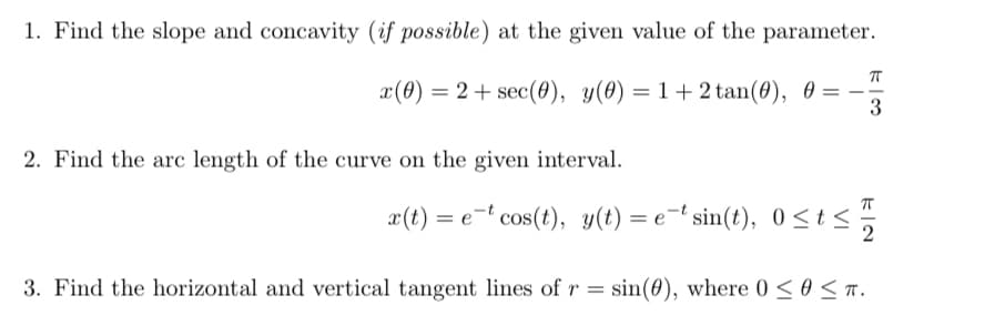 1. Find the slope and concavity (if possible) at the given value of the parameter.
x(0) = 2+ sec(0), y(0) = 1 + 2 tan(0), 0 = --
2. Find the arc length of the curve on the given interval.
x(t) = et cos(t), y(t) = etsin(t), 0≤t≤
13
3. Find the horizontal and vertical tangent lines of r = sin(0), where 0 ≤ 0 ≤T.
ㅠ
2