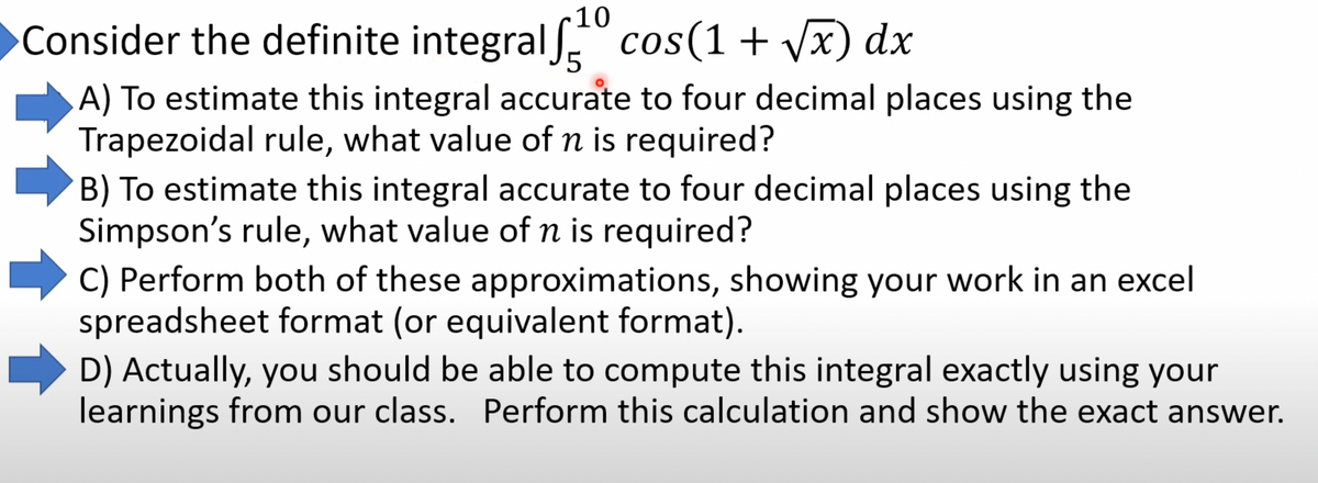 10
Consider the definite integral cos(1 + √x) dx
5
A) To estimate this integral accurate to four decimal places using the
Trapezoidal rule, what value of n is required?
B) To estimate this integral accurate to four decimal places using the
Simpson's rule, what value of n is required?
C) Perform both of these approximations, showing your work in an excel
spreadsheet format (or equivalent format).
D) Actually, you should be able to compute this integral exactly using your
learnings from our class. Perform this calculation and show the exact answer.