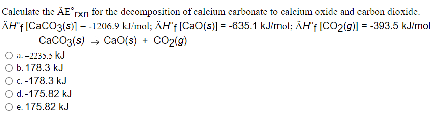 Calculate the ÄE°rxn for the decomposition of calcium carbonate to calcium oxide and carbon dioxide.
ÄH°f[CaCO3(s)] = -1206.9 kJ/mol; ÄH°† [CaO(s)] = -635.1 kJ/mol; ÄHf[CO2(g)] = -393.5 kJ/mol
CaCO3(s)
→ CaO(s) + CO2(g)
a. -2235.5 kJ
O b.178.3 kJ
Ос. -178.3 kJ
O d.-175.82 kJ
O e. 175.82 kJ
