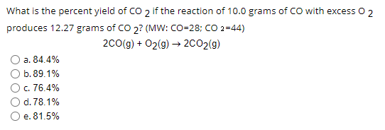 What is the percent yield of CO 2 if the reaction of 10.0 grams of CO with excess 0 2
produces 12.27 grams of CO 2? (MW: CO-28; CO 2=44)
2Co(g) + 02(g) → 2CO2(g)
a. 84.4%
b. 89.1%
c. 76.4%
d. 78.1%
e. 81.5%
