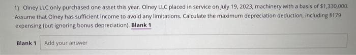 1) Olney LLC only purchased one asset this year. Olney LLC placed in service on July 19, 2023, machinery with a basis of $1,330,000.
Assume that Olney has sufficient income to avoid any limitations. Calculate the maximum depreciation deduction, including $179
expensing (but ignoring bonus depreciation). Blank 1
Blank 1 Add your answer