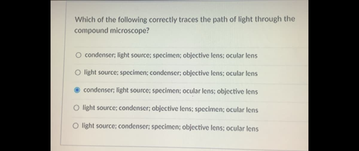 Which of the following correctly traces the path of light through the
compound microscope?
O condenser; light source; specimen; objective lens; ocular lens
O light source; specimen; condenser; objective lens; ocular lens
condenser; light source; specimen; ocular lens; objective lens
O light source; condenser; objective lens; specimen; ocular lens
O light source; condenser; specimen; objective lens; ocular lens
