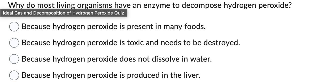 Why do most living organisms have an enzyme to decompose hydrogen peroxide?
Ideal Gas and Decomposition of Hydrogen Peroxide Quiz
Because hydrogen peroxide is present in many foods.
Because hydrogen peroxide is toxic and needs to be destroyed.
Because hydrogen peroxide does not dissolve in water.
Because hydrogen peroxide is produced in the liver.