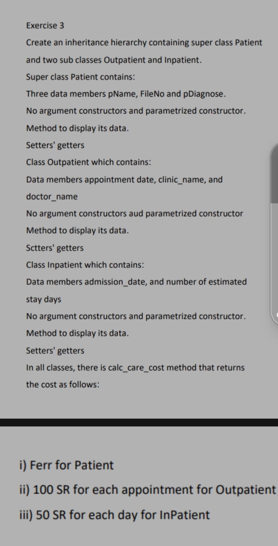 Exercise 3
Create an inheritance hierarchy containing super class Patient
and two sub classes Outpatient and Inpatient.
Super class Patient contains:
Three data members pName, FileNo and pDiagnose.
No argument constructors and parametrized constructor.
Method to display its data.
Setters' getters
Class Outpatient which contains:
Data members appointment date, clinic_name, and
doctor_name
No argument constructors aud parametrized constructor
Method to display its data.
Sctters' getters
Class Inpatient which contains:
Data members admission_date, and number of estimated
stay days
No argument constructors and parametrized constructor.
Method to display its data.
Setters' getters
In all classes, there is calc_care_cost method that returns
the cost as follows:
i) Ferr for Patient
ii) 100 SR for each appointment for Outpatient
iii) 50 SR for each day for InPatient
