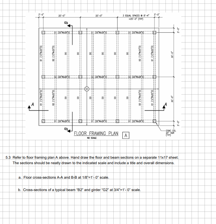 B1 (12 Wx20 D)
81 (12°Wx200)
2 (12Wx200)
3'-0"
25'-0"
82 (12°Wx20"D)
$2
B
FLOOR FRAMING PLAN
NO SCALE
A
25'-0"
3 EQUAL SPACES 8"-4"
-25-0° (TYP)
82 (12Wx200)
CONC COL
24 SOR
(TYP)
5.3 Refer to floor framing plan A above. Hand draw the floor and beam sections on a separate 11x17 sheet.
The sections should be neatly drawn to the indicated scale and include a title and overall dimensions.
a. Floor cross-sections A-A and B-B at 1/8"=1'-0" scale.
b. Cross-sections of a typical beam "B2" and girder "G2" at 3/4"=1'-0" scale.
(12"Wx20"D)
3'-0"
0-0
.0-5