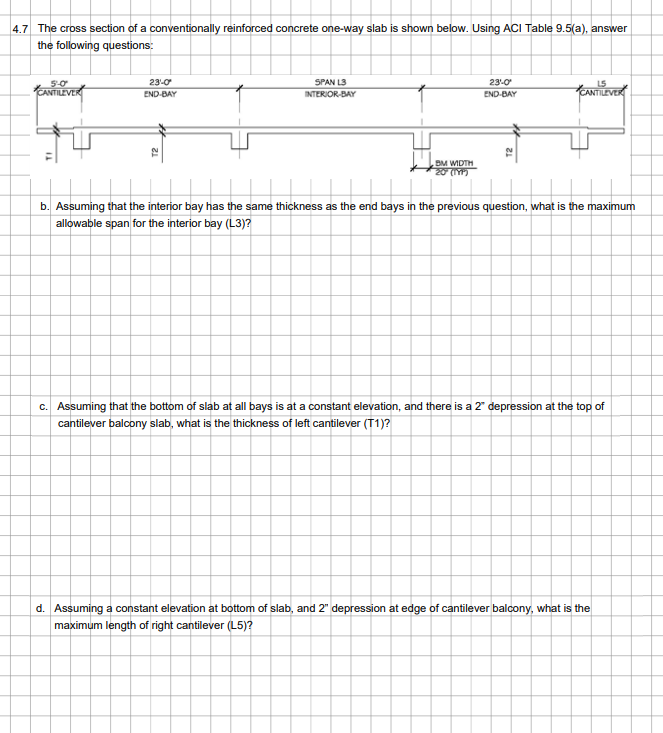 4.7 The cross section of a conventionally reinforced concrete one-way slab is shown below. Using ACI Table 9.5(a), answer
the following questions:
5-0
ANTILEVER
23-0
END-BAY
SPAN L3
INTERIOR-BAY
BM WIDTH
20 (TYP)
23:0
END-BAY
CANTILEVER
b. Assuming that the interior bay has the same thickness as the end bays in the previous question, what is the maximum
allowable span for the interior bay (L3)?
c. Assuming that the bottom of slab at all bays is at a constant elevation, and there is a 2" depression at the top of
cantilever balcony slab, what is the thickness of left cantilever (T1)?
d. Assuming a constant elevation at bottom of slab, and 2" depression at edge of cantilever balcony, what is the
maximum length of right cantilever (L5)?