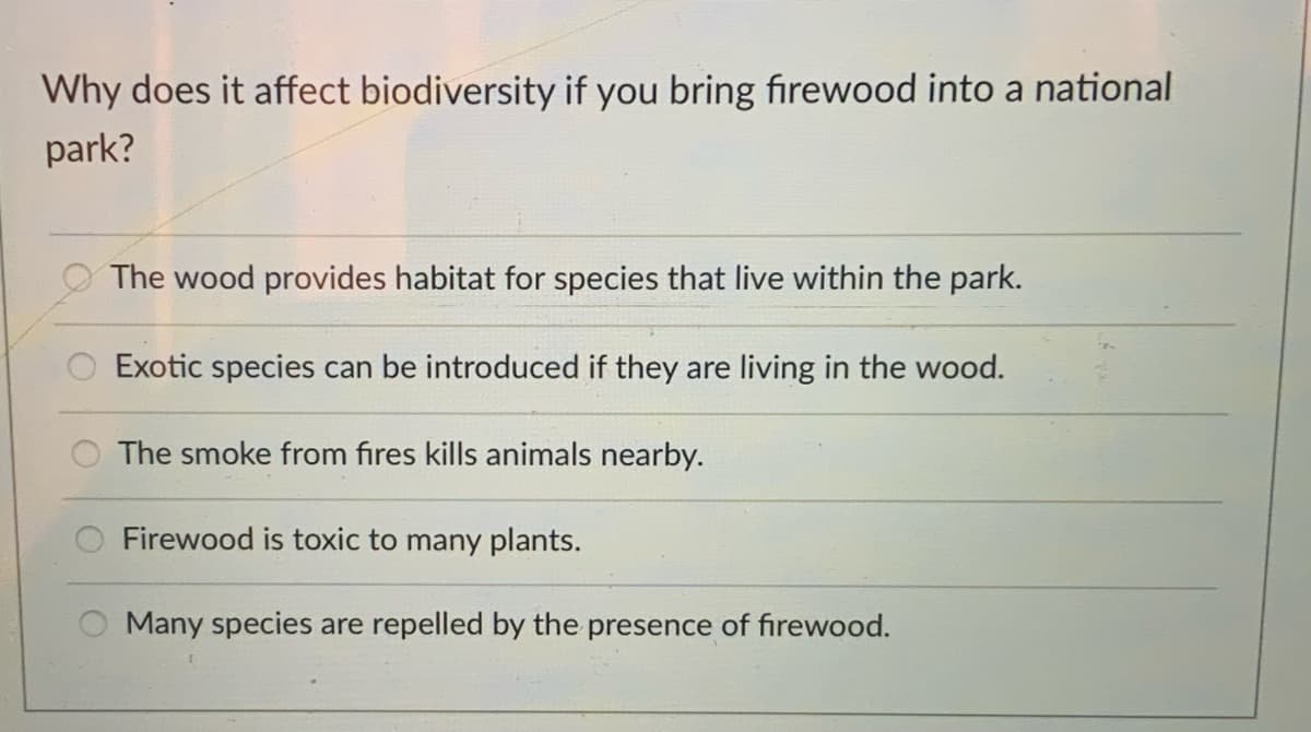 Why does it affect biodiversity if you bring firewood into a national
park?
The wood provides habitat for species that live within the park.
Exotic species can be introduced if they are living in the wood.
The smoke from fires kills animals nearby.
Firewood is toxic to many plants.
Many species are repelled by the presence of firewood.
