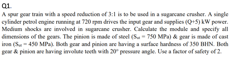 Q1.
A spur gear train with a speed reduction of 3:1 is to be used in a sugarcane crusher. A single
cylinder petrol engine running at 720 rpm drives the input gear and supplies (Q+5) kW power.
Medium shocks are involved in sugarcane crusher. Calculate the module and specify all
dimensions of the gears. The pinion is made of steel (Sut = 750 MPa) & gear is made of cast
iron (Sut = 450 MPa). Both gear and pinion are having a surface hardness of 350 BHN. Both
gear & pinion are having involute teeth with 20° pressure angle. Use a factor of safety of 2.
