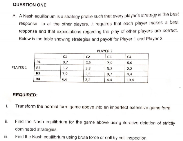 i.
ii.
QUESTION ONE
A. A Nash equilibrium is a strategy profile such that every player's strategy is the best
response to all the other players. It requires that each player makes a best
response and that expectations regarding the play of other players are correct.
Below is the table showing strategies and payoff for Player 1 and Player 2.
PLAYER 1
R1
R2
R3
R4
C1
0,7
5,2
7,0
6,6
C2
2,5
3,3
2,5
2,2
PLAYER 2
C3
7,0
5,2
0,7
4,4
CA
6,6
2,2
4,4
10,4
REQUIRED;
Transform the normal form game above into an imperfect extensive game form
Find the Nash equilibrium for the game above using iterative deletion of strictly
dominated strategies.
Find the Nash equilibrium using brute force or cell by cell inspection.