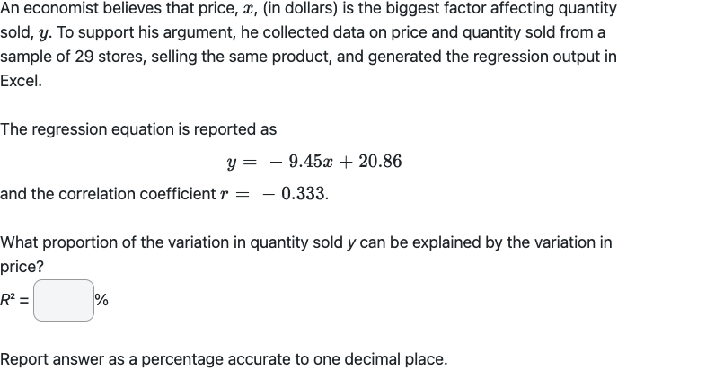 An economist believes that price, x, (in dollars) is the biggest factor affecting quantity
sold, y. To support his argument, he collected data on price and quantity sold from a
sample of 29 stores, selling the same product, and generated the regression output in
Excel.
The regression equation is reported as
y =
and the correlation coefficient r = - 0.333.
9.45x + 20.86
What proportion of the variation in quantity sold y can be explained by the variation in
price?
R² =
%
Report answer as a percentage accurate to one decimal place.