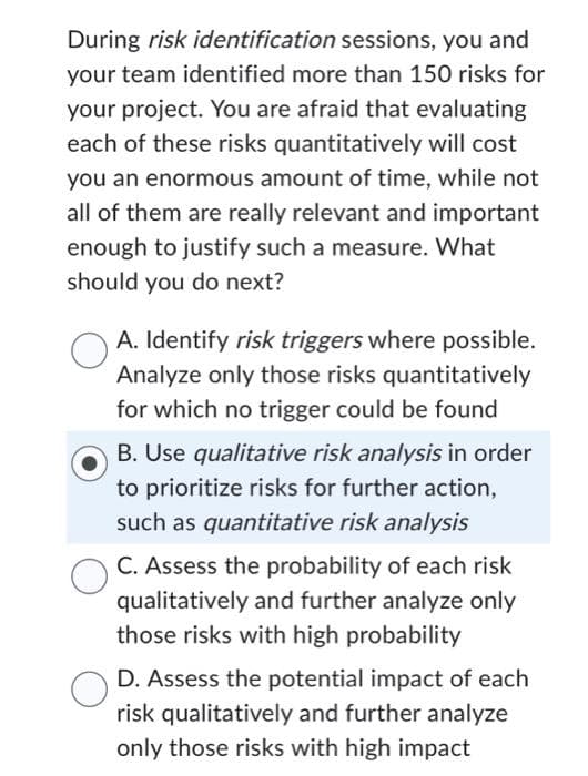 During risk identification sessions, you and
your team identified more than 150 risks for
your project. You are afraid that evaluating
each of these risks quantitatively will cost
you an enormous amount of time, while not
all of them are really relevant and important
enough to justify such a measure. What
should you do next?
A. Identify risk triggers where possible.
Analyze only those risks quantitatively
for which no trigger could be found
B. Use qualitative risk analysis in order
to prioritize risks for further action,
such as quantitative risk analysis
C. Assess the probability of each risk
qualitatively and further analyze only
those risks with high probability
D. Assess the potential impact of each
risk qualitatively and further analyze
only those risks with high impact