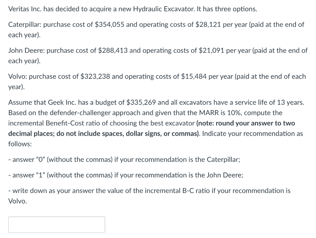 Veritas Inc. has decided to acquire a new Hydraulic Excavator. It has three options.
Caterpillar: purchase cost of $354,055 and operating costs of $28,121 per year (paid at the end of
each year).
John Deere: purchase cost of $288,413 and operating costs of $21,091 per year (paid at the end of
each year).
Volvo: purchase cost of $323,238 and operating costs of $15,484 per year (paid at the end of each
year).
Assume that Geek Inc. has a budget of $335,269 and all excavators have a service life of 13 years.
Based on the defender-challenger approach and given that the MARR is 10%, compute the
incremental Benefit-Cost ratio of choosing the best excavator (note: round your answer to two
decimal places; do not include spaces, dollar signs, or commas). Indicate your recommendation as
follows:
- answer "0" (without the commas) if your recommendation is the Caterpillar;
- answer "1" (without the commas) if your recommendation is the John Deere;
- write down as your answer the value of the incremental B-C ratio if your recommendation is
Volvo.