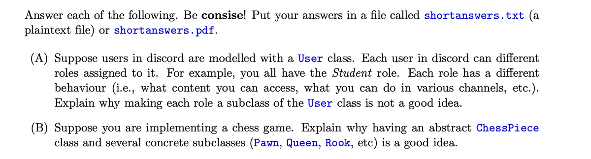 Answer each of the following. Be consise! Put your answers in a file called shortanswers.txt (a
plaintext file) or shortanswers.pdf.
(A) Suppose users in discord are modelled with a User class. Each user in discord can different
roles assigned to it. For example, you all have the Student role. Each role has a different
behaviour (i.e., what content you can access, what you can do in various channels, etc.).
Explain why making each role a subclass of the User class is not a good idea.
(B) Suppose you are implementing a chess game. Explain why having an abstract ChessPiece
class and several concrete subclasses (Pawn, Queen, Rook, etc) is a good idea.
