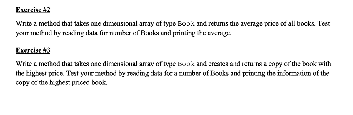 Exercise #2
Write a method that takes one dimensional array of type Book and returns the average price of all books. Test
your method by reading data for number of Books and printing the average.
Exercise #3
Write a method that takes one dimensional array of type Book and creates and returns a copy of the book with
the highest price. Test your method by reading data for a number of Books and printing the information of the
copy of the highest priced book.
