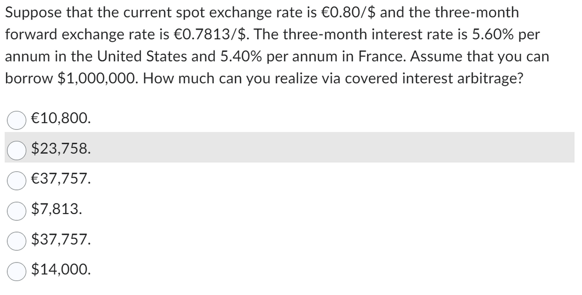 Suppose that the current spot exchange rate is €0.80/$ and the three-month
forward exchange rate is €0.7813/$. The three-month interest rate is 5.60% per
annum in the United States and 5.40% per annum in France. Assume that you can
borrow $1,000,000. How much can you realize via covered interest arbitrage?
€10,800.
$23,758.
€37,757.
$7,813.
$37,757.
$14,000.