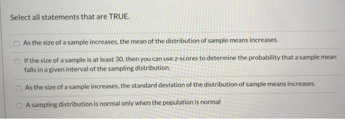 Select all statements that are TRUE.
As the size of a sample increases, the mean of the distribution of sample means increases.
If the size of a sample is at least 30, then you can use z-scores to determine the probability that a sample mean
falls in a given interval of the sampling distribution.
As the size of a sample increases, the standard deviation of the distribution of sample means increases.
A sampling distribution is normal only when the population is normal