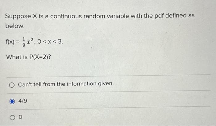 Suppose X is a continuous random variable with the pdf defined as
below:
f(x) = x², 0<x<3.
What is P(X=2)?
O Can't tell from the information given
4/9
O O