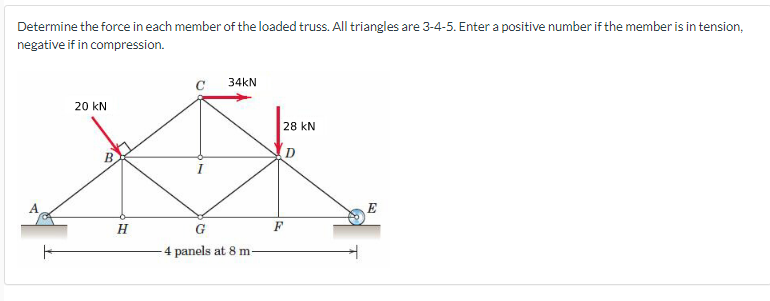 Determine the force in each member of the loaded truss. All triangles are 3-4-5. Enter a positive number if the member is in tension,
negative if in compression.
ㅏ
20 KN
H
34KN
G
-4 panels at 8 m-
28 KN
D
F
E