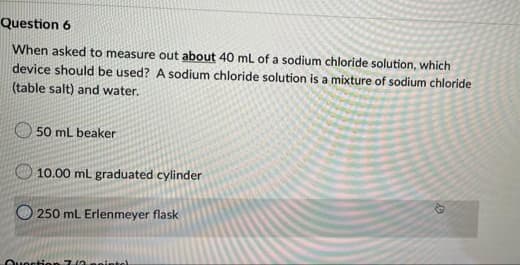 Question 6
When asked to measure out about 40 mL of a sodium chloride solution, which
device should be used? A sodium chloride solution is a mixture of sodium chloride
(table salt) and water.
50 mL beaker
10.00 mL graduated cylinder
250 mL Erlenmeyer flask
Question 7(3.peinte)
